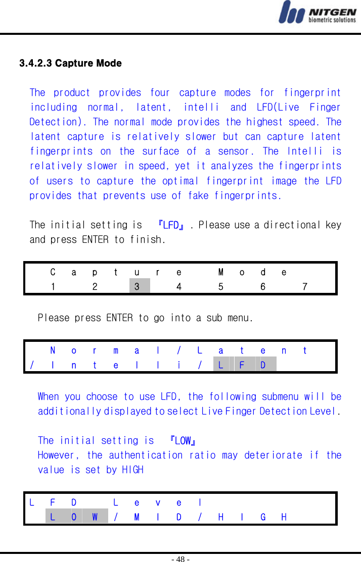  - 48 -  3.4.2.3 Capture Mode  The  product  provides  four  capture  modes  for  fingerprint including  normal,  latent,  intelli  and  LFD(Live  Finger Detection). The normal mode provides the highest speed. The latent capture is relatively slower but can capture latent fingerprints  on  the  surface  of  a  sensor.  The  Intelli  is relatively slower in speed, yet it analyzes the fingerprints of  users to  capture the optimal fingerprint image  the LFD provides that prevents use of fake fingerprints.   The initial setting is  『LFD』. Please use a directional key and press ENTER to finish.    C a p t u r e   M o d e     1  2  3    4    5    6    7    Please press ENTER to go into a sub menu.    N o r m a l / L a t e n t  /  I  n  t  e  l  l  i  /  L  F  D        When you choose to use LFD, the following submenu will be additionally displayed to select Live Finger Detection Level.  The initial setting is  『LOW』 However, the  authentication  ratio may deteriorate if the value is set by HIGH  L F D   L e v e l        L  O  W  /  M  I  D  /  H  I  G  H     