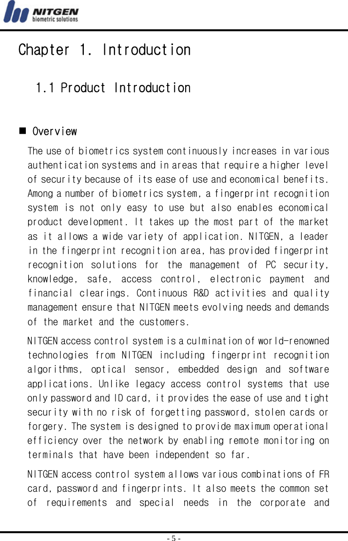  - 5 - Chapter 1. Introduction  1.1 Product Introduction    Overview The use of biometrics system continuously increases in various authentication systems and in areas that require a higher level of security because of its ease of use and economical benefits. Among a number of biometrics system, a fingerprint recognition system is not only easy to use but also enables economical product development. It takes up the most part of the market as it allows a wide variety of application. NITGEN, a leader in the fingerprint recognition area, has provided fingerprint recognition  solutions  for  the  management  of  PC  security, knowledge,  safe,  access  control,  electronic  payment  and financial clearings. Continuous R&amp;D activities and  quality management ensure that NITGEN meets evolving needs and demands of the market and the customers. NITGEN access control system is a culmination of world-renowned technologies  from  NITGEN  including  fingerprint  recognition algorithms,  optical  sensor,  embedded  design  and  software applications. Unlike legacy access control systems that use only password and ID card, it provides the ease of use and tight security with no risk of forgetting password, stolen cards or forgery. The system is designed to provide maximum operational efficiency over the network by enabling remote monitoring on terminals that have been independent so far.  NITGEN access control system allows various combinations of FR card, password and fingerprints. It also meets the common set of  requirements  and  special  needs  in  the  corporate  and 