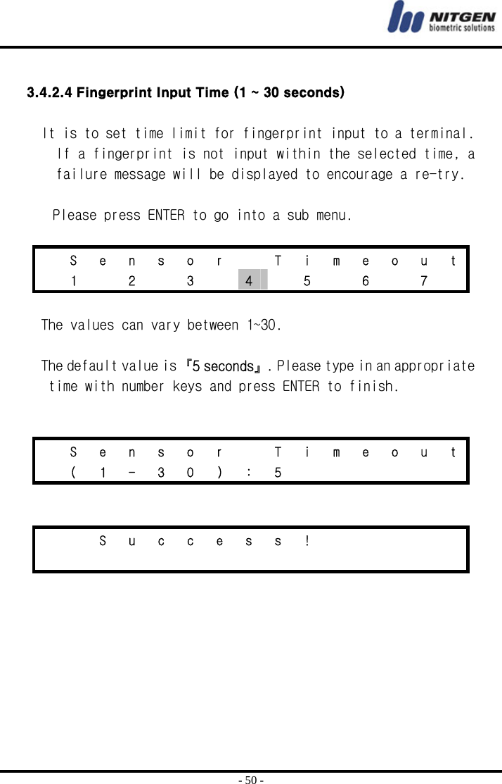  - 50 -  3.4.2.4 Fingerprint Input Time (1 ~ 30 seconds)  It is to set time limit for fingerprint input to a terminal. If a fingerprint is not input within the selected time, a failure message will be displayed to encourage a re-try.  Please press ENTER to go into a sub menu.    S  e  n  s  o  r    T  i  m  e  o  u  t   1   2   3   4    5    6    7    The values can vary between 1~30.  The default value is 『5 seconds』. Please type in an appropriate time with number keys and press ENTER to finish.     S  e  n  s  o  r    T  i  m  e  o  u  t  ( 1 - 3 0 ) : 5           S u c c e s s !                       