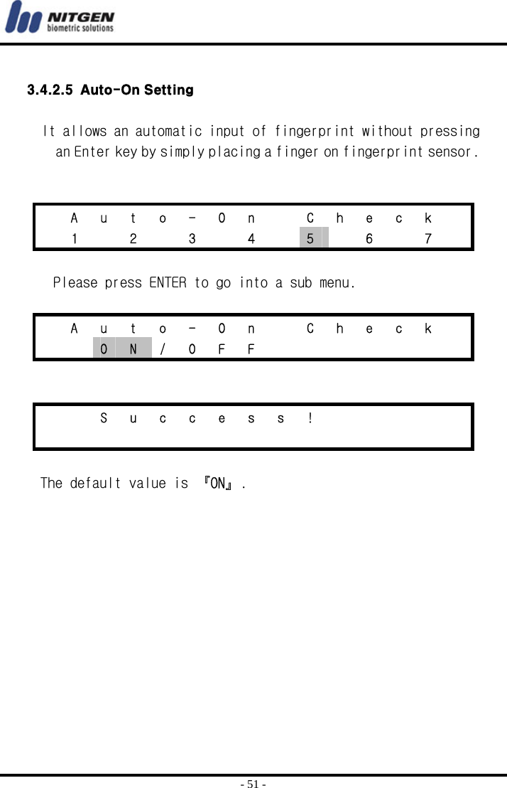  - 51 -  3.4.2.5 Auto-On Setting   It allows an automatic input of fingerprint without pressing an Enter key by simply placing a finger on fingerprint sensor.      A u t o - O n   C h e c k    1   2   3   4   5    6    7    Please press ENTER to go into a sub menu.    A u t o - O n   C h e c k    O  N / O F F            S u c c e s s !                       The default value is 『ON』.     