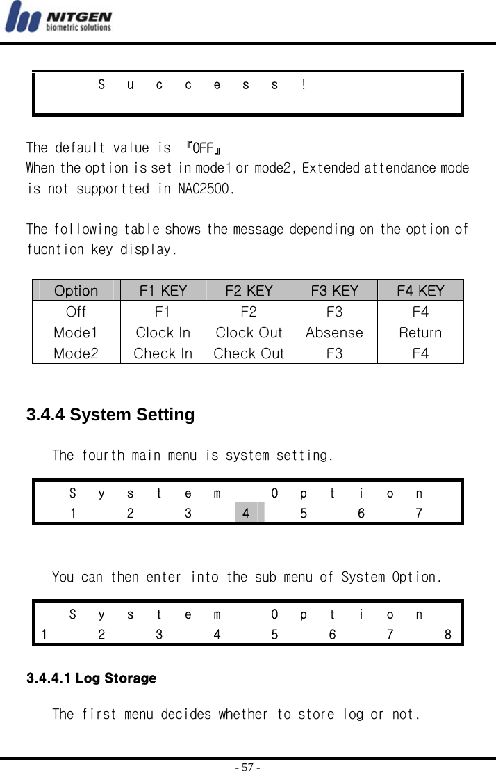  - 57 -  The default value is 『OFF』 When the option is set in mode1 or mode2, Extended attendance mode is not supportted in NAC2500.  The following table shows the message depending on the option of fucntion key display.  Option  F1 KEY  F2 KEY  F3 KEY  F4 KEY Off  F1  F2  F3  F4 Mode1  Clock In  Clock Out Absense  Return Mode2  Check In Check Out F3  F4   3.4.4 System Setting  The fourth main menu is system setting.    You can then enter into the sub menu of System Option.  3.4.4.1 Log Storage  The first menu decides whether to store log or not.      S u c c e s s !                           S  y  s  t  e  m    O  p  t  i  o  n     1   2   3   4    5    6    7     S  y  s  t  e  m    O  p  t  i  o  n   1    2    3    4    5    6    7    8 