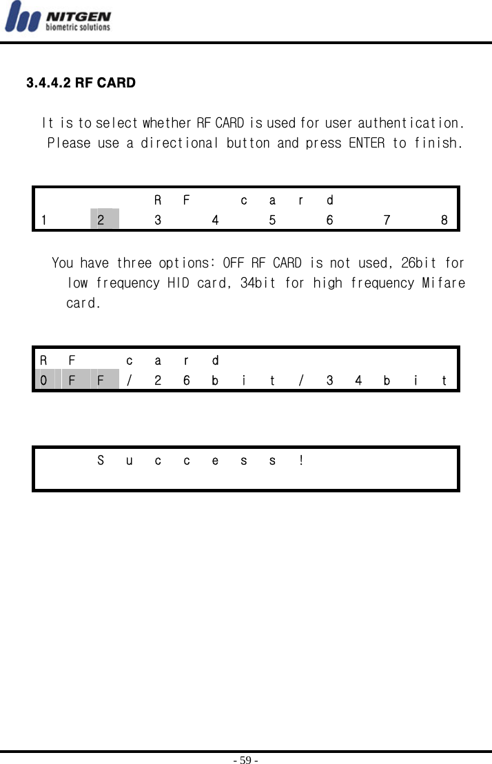  - 59 -  3.4.4.2 RF CARD  It is to select whether RF CARD is used for user authentication. Please use a directional button and press ENTER to finish.    You have three options: OFF RF CARD is not used, 26bit for low frequency HID card, 34bit for high frequency Mifare card.          R F  c a r d     1    2    3    4    5    6    7    8 R F  c a r d         O  F  F  /  2  6  b  i  t  /  3  4  b  i  t     S u c c e s s !                         