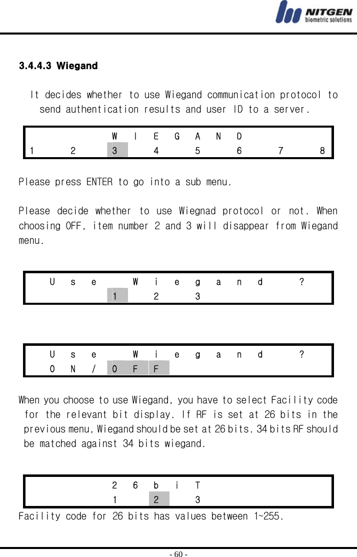  - 60 -  3.4.4.3 Wiegand  It decides whether to use Wiegand communication protocol to send authentication results and user ID to a server.   Please press ENTER to go into a sub menu.  Please  decide  whether  to  use  Wiegnad  protocol  or  not.  When choosing OFF, item number 2 and 3 will disappear from Wiegand menu.      When you choose to use Wiegand, you have to select Facility code for the relevant bit display. If RF is set at 26 bits in the previous menu, Wiegand should be set at 26 bits. 34 bits RF should be matched against 34 bits wiegand.  Facility code for 26 bits has values between 1~255.     W I E G A N D     1    2    3    4    5    6    7    8   U  s  e    W  i  e  g  a  n  d    ?       1  2  3         U  s  e    W  i  e  g  a  n  d    ?     O N / O  F  F             2 6 b i T           1  2  3       