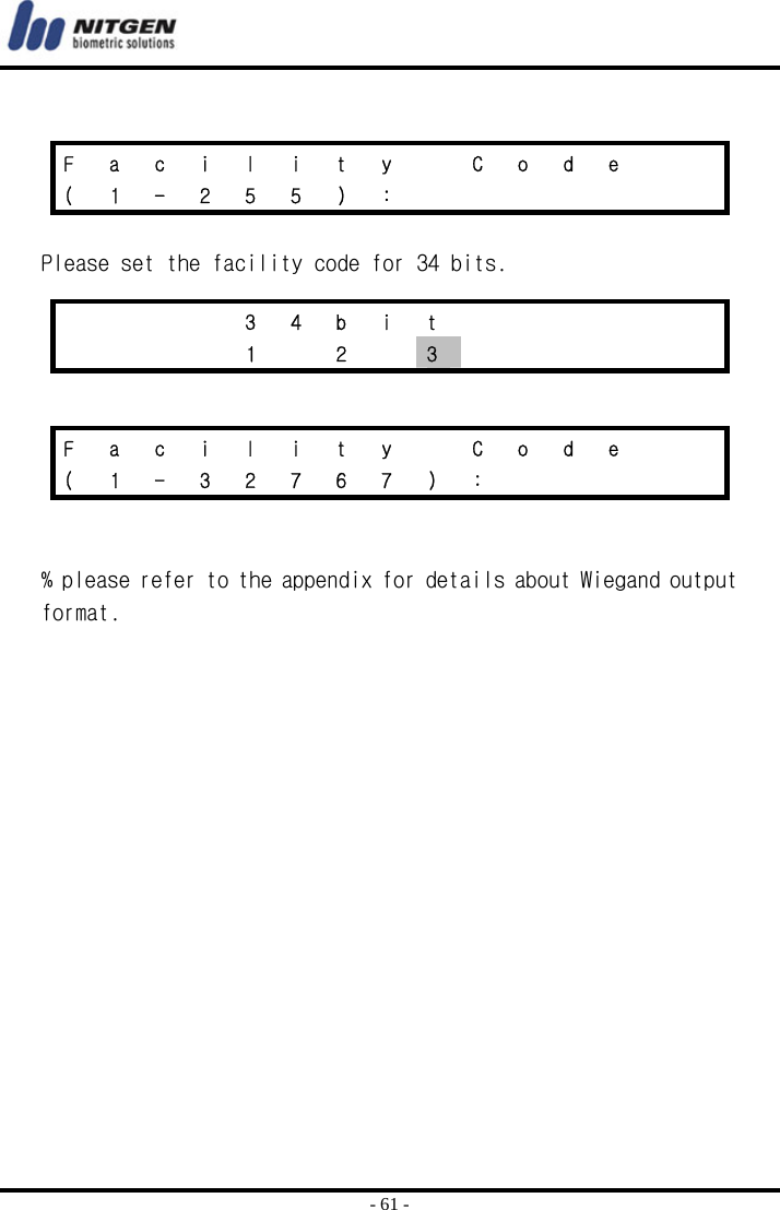  - 61 -   Please set the facility code for 34 bits.     % please refer to the appendix for details about Wiegand output format.  F  a  c  i  l  i  t  y    C  o  d  e     ( 1 - 2 5 5 ) :            3 4 b i t           1  2  3       F  a  c  i  l  i  t  y    C  o  d  e     (  1  -  3  2  7  6  7  )  :           