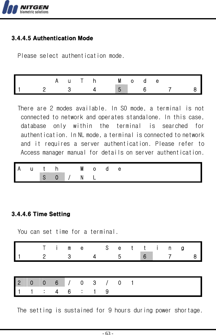  - 63 -  3.4.4.5 Authentication Mode  Please select authentication mode.    There are 2 modes available. In SO mode, a terminal is not connected to network and operates standalone. In this case, database  only  within  the  terminal  is  searched  for authentication. In NL mode, a terminal is connected to network and  it  requires a  server  authentication.  Please  refer  to Access manager manual for details on server authentication.     3.4.4.6 Time Setting  You can set time for a terminal.   The setting is sustained for 9 hours during power shortage.      A u T h  M o d e    1    2    3    4    5    6    7    8 A u t h  M o d e         S  O / N L             T  i  m  e    S  e  t  t  i  n  g   1    2    3    4    5    6    7    8 2  0  0  6  /  0  3  /  0  1           1 1 : 4 6 : 1 9        