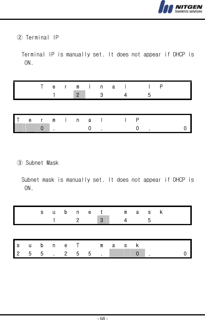  - 68 -  ② Terminal IP  Terminal IP is manually set. It does not appear if DHCP is ON.      ③ Subnet Mask  Subnet mask is manually set. It does not appear if DHCP is ON.        T e r m i n a l   I P       1  2  3  4  5    T  e  r  m  i  n  a  l    I  P           0  .      0  .      0  .      0     s u b n e t   m a s k       1  2  3    4    5       s  u  b  n  e  T    m  a  s  k         2  5  5  .  2  5  5  .      0  .      0 