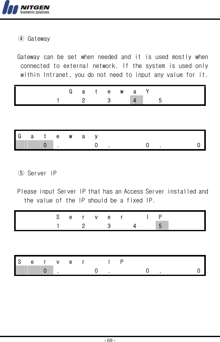  - 69 -  ④ Gateway  Gateway can be  set when needed and it is used mostly when connected to external network. If the system is used only within Intranet, you do not need to input any value for it.      ⑤ Server IP  Please input Server IP that has an Access Server installed and the value of the IP should be a fixed IP.          G a t e w a Y        1  2  3  4  5    G a t e w a y           0  .      0  .      0  .      0    S e r v e r  I P       1  2  3  4  5       S e r v e r  I P         0  .      0  .      0  .      0 