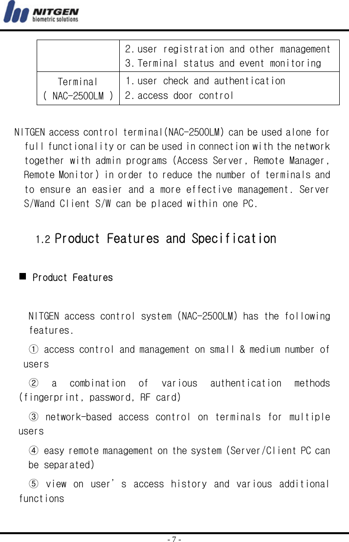  - 7 - 2. user registration and other management  3. Terminal status and event monitoring Terminal ( NAC-2500LM ) 1. user check and authentication  2. access door control     NITGEN access control terminal(NAC-2500LM) can be used alone for full functionality or can be used in connection with the network together with admin programs (Access Server, Remote Manager, Remote Monitor) in order to reduce the number of terminals and to ensure an easier and a more effective management. Server S/Wand Client S/W can be placed within one PC.   1.2 Product Features and Specification    Product Features  NITGEN access control system (NAC-2500LM) has the following features. ① access control and management on small &amp; medium number of users ②  a  combination  of  various  authentication  methods (fingerprint, password, RF card) ③  network-based  access  control  on  terminals  for  multiple users ④ easy remote management on the system (Server/Client PC can be separated) ⑤  view  on  user’s  access  history  and  various  additional functions 