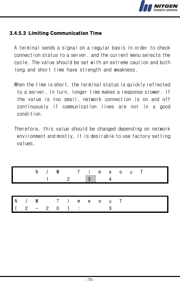  - 70 -  3.4.5.3 Limiting Communication Time  A terminal sends a signal on a regular basis in order to check connection status to a server, and the current menu selects the cycle. The value should be set with an extreme caution and both long and short time have strength and weakness.   When the time is short, the terminal status is quickly reflected to a server. In turn, longer time makes a response slower. If the  value is too  small, network connection is on  and off continuously  if  communication  lines  are  not  in  a  good condition.  Therefore, this value should be changed depending on network environment and mostly, it is desirable to use factory setting values.          N  /  W    T  i  m  e  o  u  T        1  2  3  4      N / W   T I m e o u T        (  2  -  2  0  )  :      3           