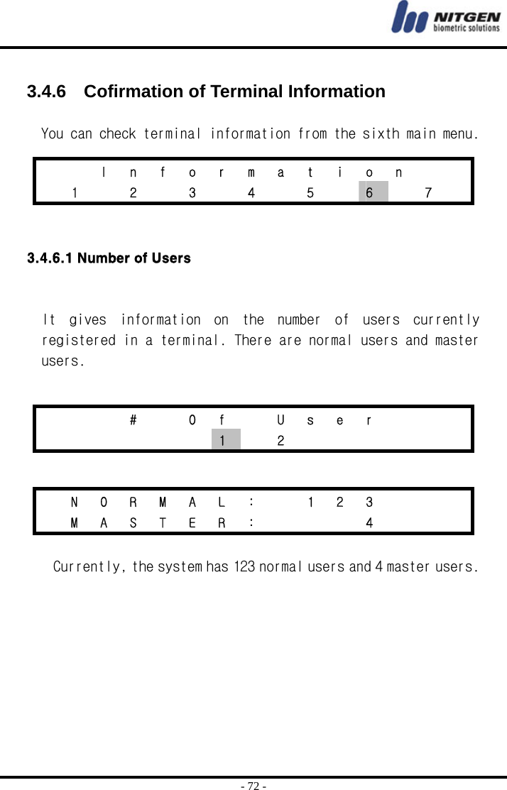  - 72 -  3.4.6    Cofirmation of Terminal Information   You can check terminal information from the sixth main menu.   3.4.6.1 Number of Users   It  gives  information  on  the  number  of  users  currently registered in a terminal. There are normal users and master users.     Currently, the system has 123 normal users and 4 master users.       I n f o r m a t i o n      1   2   3   4   5   6    7      #  O f  U s e r          1  2         N O R M A L :   1 2 3        M A S T E R :       4      