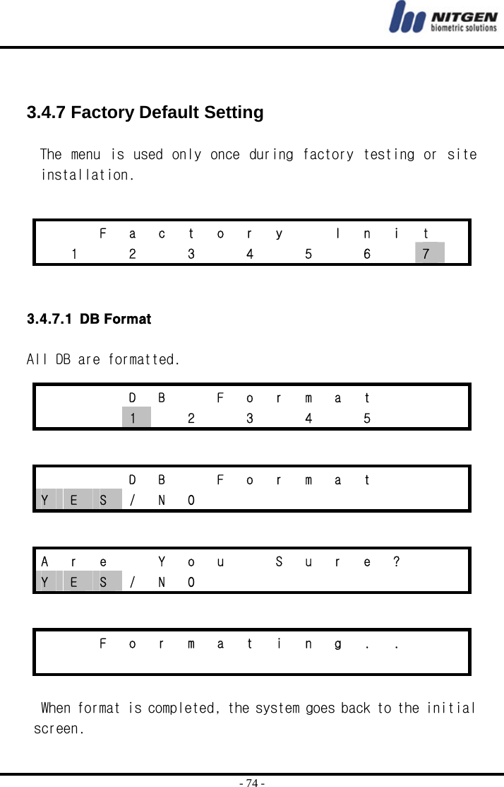  - 74 -   3.4.7 Factory Default Setting  The  menu is used  only once during factory testing or site installation.     3.4.7.1 DB Format    All DB are formatted.      When format is completed, the system goes back to the initial screen.      F a c t o r y   I n i t    1   2   3   4   5   6   7      D B  F o r m a t       1    2    3    4    5          D B  F o r m a t    Y  E  S / N O          A  r  e    Y  o  u    S  u  r  e  ?     Y  E  S / N O              F o r m a t i n g . .                   