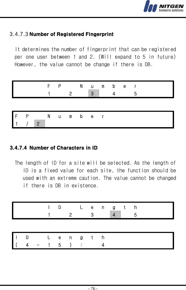  - 76 -  3.4.7.3 Number of Registered Fingerprint  It determines the number of fingerprint that can be registered per one user between 1 and 2. (Will expand to 5 in future) However, the value cannot be change if there is DB.      3.4.7.4 Number of Characters in ID  The length of ID for a site will be selected. As the length of ID is a fixed value for each site, the function should be used with an extreme caution. The value cannot be changed if there is DB in existence.        F P  N u m b e r       1  2  3    4    5       F P  N u m b e r       1  /  2                I D  L e n g t h       1  2  3  4  5    I D  L e n g t h       ( 4 - 1 5 ) :  4       