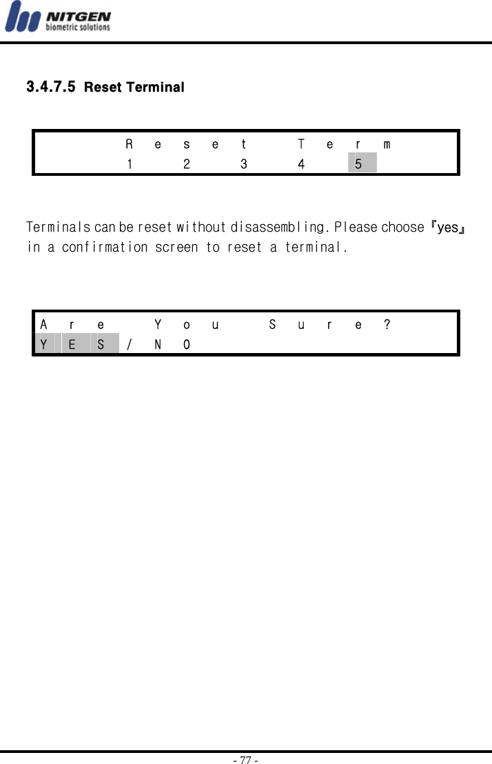  - 77 -  3.4.7.5   Reset Terminal    Terminals can be reset without disassembling. Please choose 『yes』 in a confirmation screen to reset a terminal.        R e s e t  T e r m      1  2  3  4  5       A  r  e    Y  o  u    S  u  r  e  ?     Y  E  S / N O          