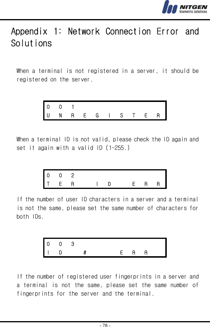  - 78 - Appendix  1:  Network  Connection  Error  and Solutions   When a terminal is not registered in a server, it should be registered on the server.        When a terminal ID is not valid, please check the ID again and set it again with a valid ID (1~255.)      If the number of user ID characters in a server and a terminal is not the same, please set the same number of characters for both IDs.        If the number of registered user fingerprints in a server and a terminal is not the same, please set the same number of fingerprints for the server and the terminal. 0 0 1        U  N  R  E  G  I  S  T  E  R 0 0 2        T  E  R    I  D    E  R  R 0 0 3        I  D    #       E  R  R   