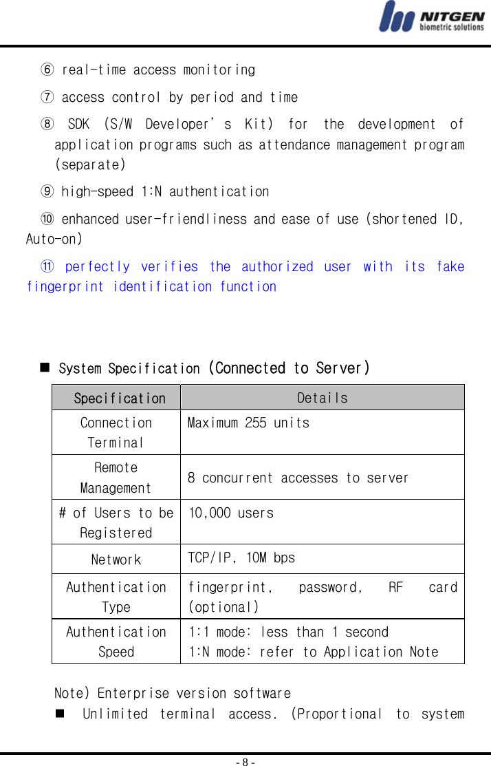  - 8 - ⑥ real-time access monitoring ⑦ access control by period and time ⑧  SDK  (S/W  Developer’s  Kit)  for  the  development  of application programs such as attendance management program (separate) ⑨ high-speed 1:N authentication ⑩ enhanced user-friendliness and ease of use (shortened ID, Auto-on) ⑪  perfectly  verifies  the  authorized  user  with  its  fake fingerprint identification function     System Specification (Connected to Server)  Specification Details Connection Terminal Maximum 255 units Remote Management  8 concurrent accesses to server # of Users to be Registered 10,000 users Network  TCP/IP, 10M bps Authentication Type fingerprint,  password,  RF  card (optional) Authentication Speed 1:1 mode: less than 1 second 1:N mode: refer to Application Note   Note) Enterprise version software  Unlimited  terminal  access.  (Proportional  to  system 