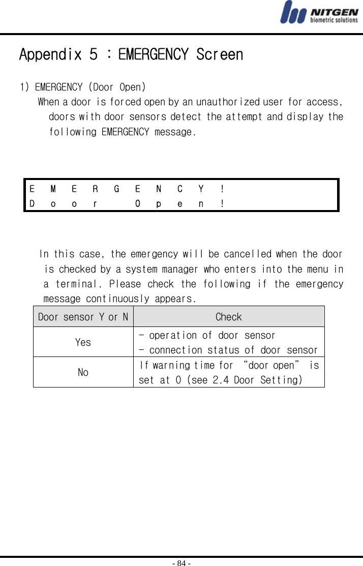  - 84 - Appendix 5 : EMERGENCY Screen  1) EMERGENCY (Door Open) When a door is forced open by an unauthorized user for access, doors with door sensors detect the attempt and display the following EMERGENCY message.      In this case, the emergency will be cancelled when the door is checked by a system manager who enters into the menu in a terminal. Please check the following if the emergency message continuously appears.  Door sensor Y or N Check Yes  - operation of door sensor - connection status of door sensor No  If warning time for “door open” is set at 0 (see 2.4 Door Setting)   E  M  E  R  G  E  N  C  Y  !           D  o  o  r    O  p  e  n  !           