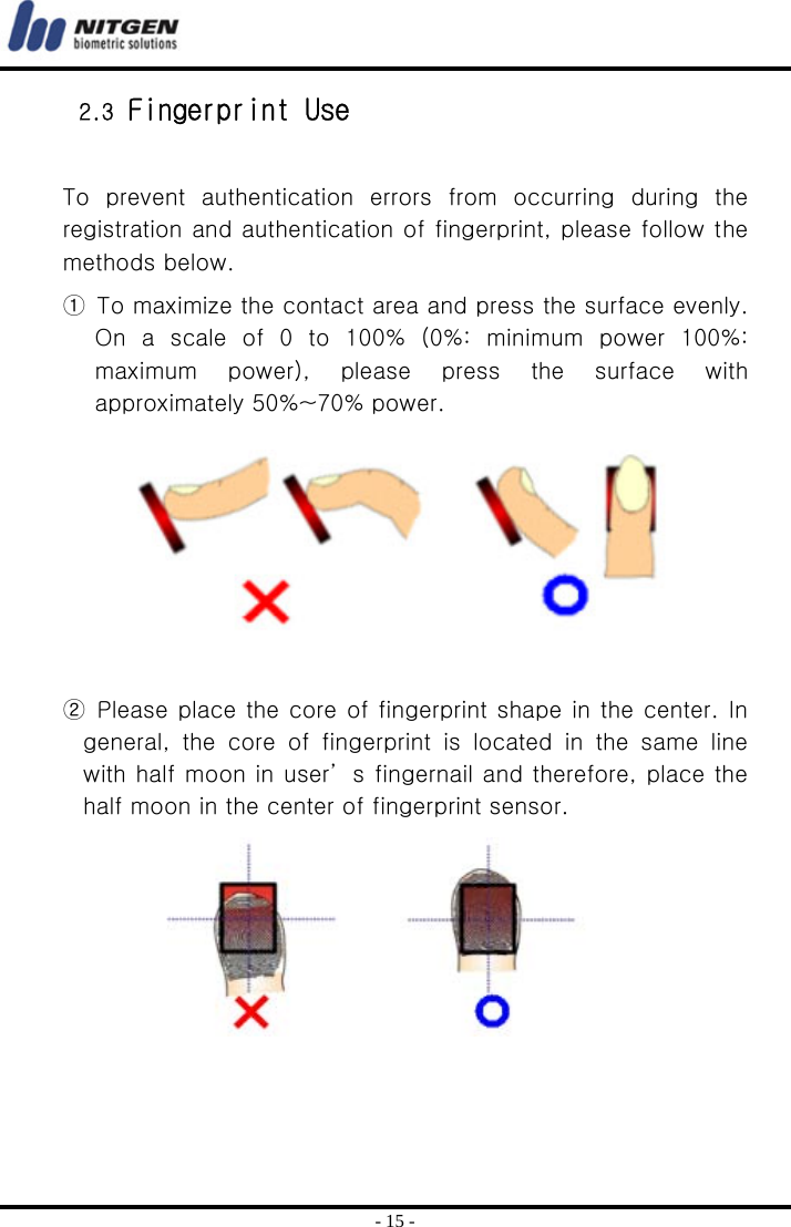  - 15 - 2.3 Fingerprint Use  To  prevent  authentication  errors  from  occurring  during  the registration and authentication of fingerprint, please follow the methods below.   ①  To maximize the contact area and press the surface evenly. On  a  scale  of  0  to  100%  (0%:  minimum  power  100%: maximum  power),  please  press  the  surface  with approximately 50%~70% power.         ② Please place the core of fingerprint shape in the center. In general, the core of fingerprint is located in the same line with half moon in user’ s fingernail and therefore, place the half moon in the center of fingerprint sensor.          