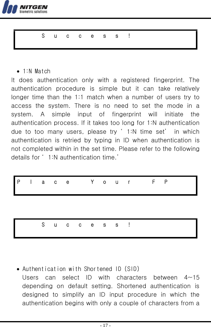  - 17 -   • 1:N Match It  does  authentication  only  with  a  registered  fingerprint.  The authentication  procedure  is  simple  but  it  can  take  relatively longer time than the 1:1 match when a number of users try to access the system. There is no need to set the mode in a system.  A  simple  input  of  fingerprint  will  initiate  the authentication process. If it takes too long for 1:N authentication due to too many users, please try ‘ 1:N time set’  in which authentication  is  retried  by  typing  in  ID  when  authentication  is not completed within in the set time. Please refer to the following details for ‘ 1:N authentication time.’        • Authentication with Shortened ID (SID) Users  can  select  ID  with  characters  between  4~15 depending  on  default  setting.  Shortened  authentication  is designed to simplify an ID input procedure in which the authentication begins with only a couple of characters from a     S u c c e s s !                         P  l  a  c  e    Y  o  u  r    F  P                        S u c c e s s !                         