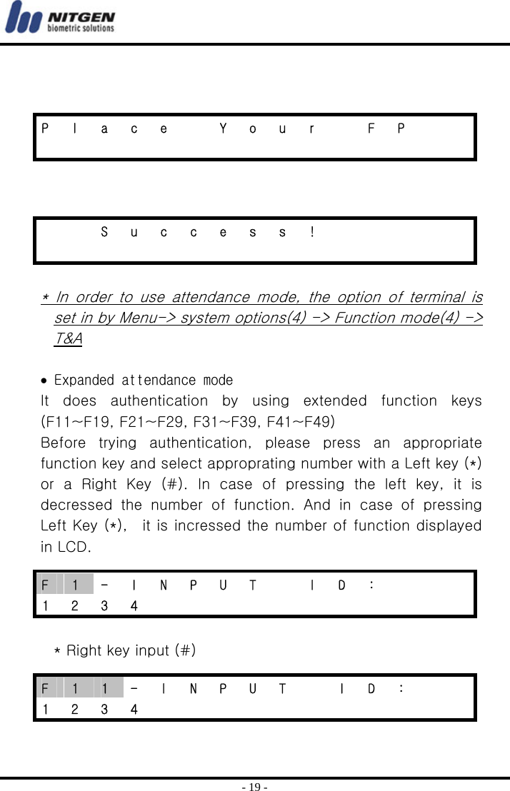  - 19 -      * In order to use attendance mode, the option of terminal is set in by Menu-&gt; system options(4) -&gt; Function mode(4) -&gt; T&amp;A  • Expanded attendance mode It  does  authentication  by  using  extended  function  keys (F11~F19, F21~F29, F31~F39, F41~F49) Before  trying  authentication,  please  press  an  appropriate function key and select approprating number with a Left key (*) or a Right Key (#). In case of pressing the left key, it is decressed  the  number  of  function.  And  in  case  of  pressing Left Key (*),    it is incressed the number of function displayed in LCD.  * Right key input (#)  P  l  a  c  e    Y  o  u  r    F  P                        S u c c e s s !                         F  1  -  I  N  P  U  T    I  D  :       1 2 3 4            F  1  1  -  I  N  P  U  T    I  D  :     1 2 3 4            