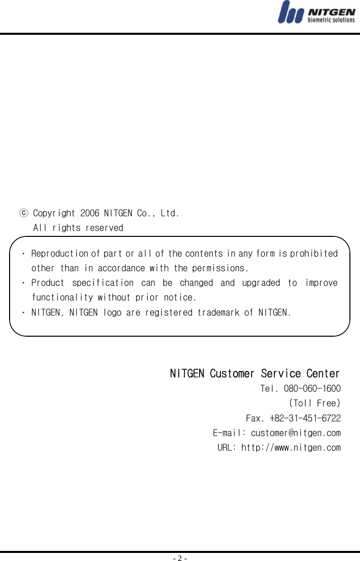  - 2 -            ⓒ Copyright 2006 NITGEN Co., Ltd.    All rights reserved   NITGEN Customer Service Center Tel. 080-060-1600 (Toll Free) Fax. +82-31-451-6722 E-mail: customer@nitgen.com URL: http://www.nitgen.com  Reproduction of part or all of the contents in any form is prohibited other than in accordance with the permissions.  Product  specification  can  be  changed  and  upgraded  to  improve functionality without prior notice.   NITGEN, NITGEN logo are registered trademark of NITGEN. 