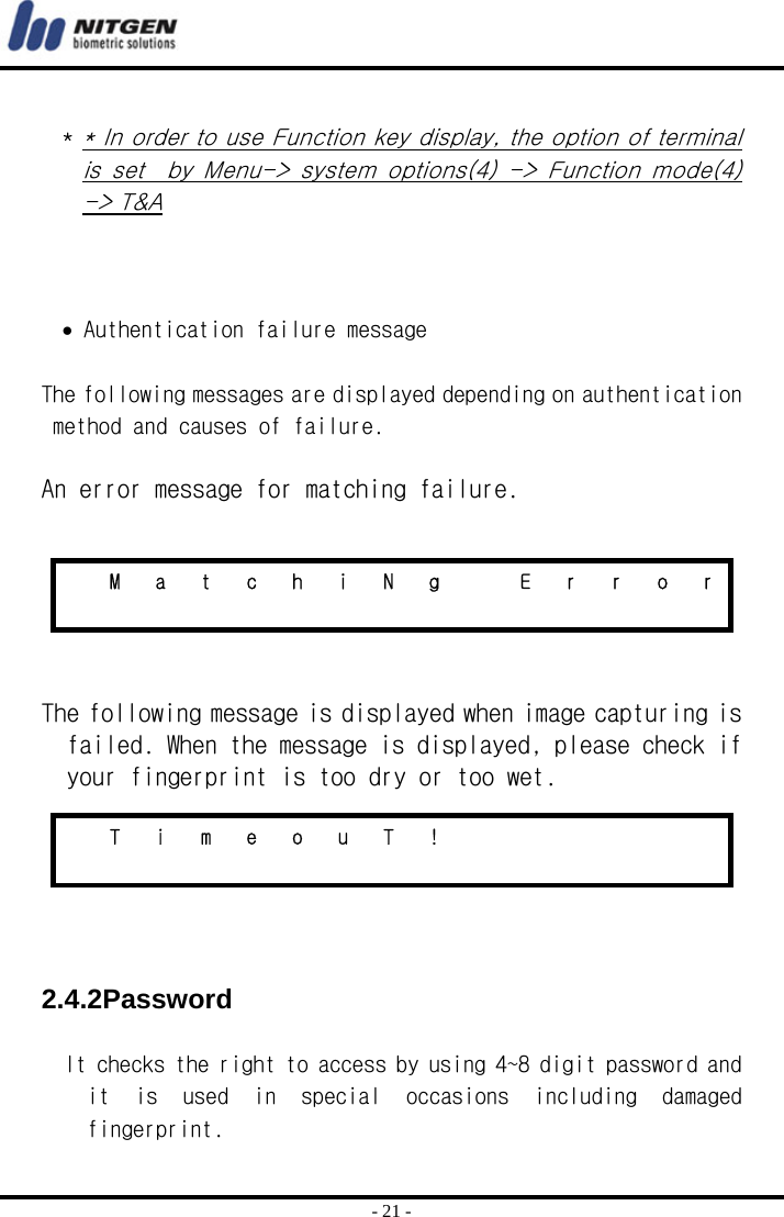  - 21 -  * * In order to use Function key display, the option of terminal is  set    by  Menu-&gt;  system  options(4)  -&gt;  Function  mode(4) -&gt; T&amp;A    • Authentication failure message  The following messages are displayed depending on authentication method and causes of failure.   An error message for matching failure.    The following message is displayed when image capturing is failed. When the message is displayed, please check if your fingerprint is too dry or too wet.    2.4.2Password  It checks the right to access by using 4~8 digit password and it  is  used  in  special  occasions  including  damaged fingerprint.    M a t c h i N g   E r r o r                 T i m e o u T !                      