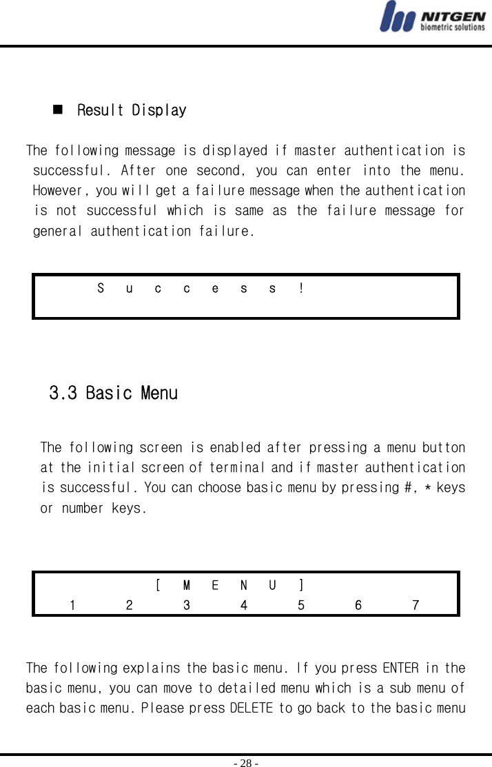  - 28 -    Result Display  The following message is displayed if master authentication is successful.  After one  second,  you can  enter into  the menu. However, you will get a failure message when the authentication is not  successful which is same  as the failure message for general authentication failure.      3.3 Basic Menu  The following screen is enabled after pressing a menu button at the initial screen of terminal and if master authentication is successful. You can choose basic menu by pressing #, * keys or number keys.       The following explains the basic menu. If you press ENTER in the basic menu, you can move to detailed menu which is a sub menu of each basic menu. Please press DELETE to go back to the basic menu     S u c c e s s !                             [ M E N U ]        1   2   3   4   5   6   7  