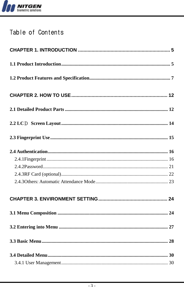  - 3 -  Table of Contents CHAPTER 1. INTRODUCTION .................................................................... 5 1.1 Product Introduction ......................................................................................... 5 1.2 Product Features and Specification .................................................................. 7 CHAPTER 2. HOW TO USE ....................................................................... 12 2.1 Detailed Product Parts .................................................................................... 12 2.2 LCＤ Screen Layout ....................................................................................... 14 2.3 Fingerprint Use ................................................................................................ 15 2.4 Authentication .................................................................................................. 16 2.4.1Fingerprint ................................................................................................... 16 2.4.2Password ......................................................................................................  21 2.4.3RF Card (optional) ....................................................................................... 22 2.4.3Others: Automatic Attendance Mode ........................................................... 23 CHAPTER 3. ENVIRONMENT SETTING ................................................... 24 3.1 Menu Composition .......................................................................................... 24 3.2 Entering into Menu ......................................................................................... 27 3.3 Basic Menu ....................................................................................................... 28 3.4 Detailed Menu .................................................................................................. 30 3.4.1 User Management .......................................................................................  30 