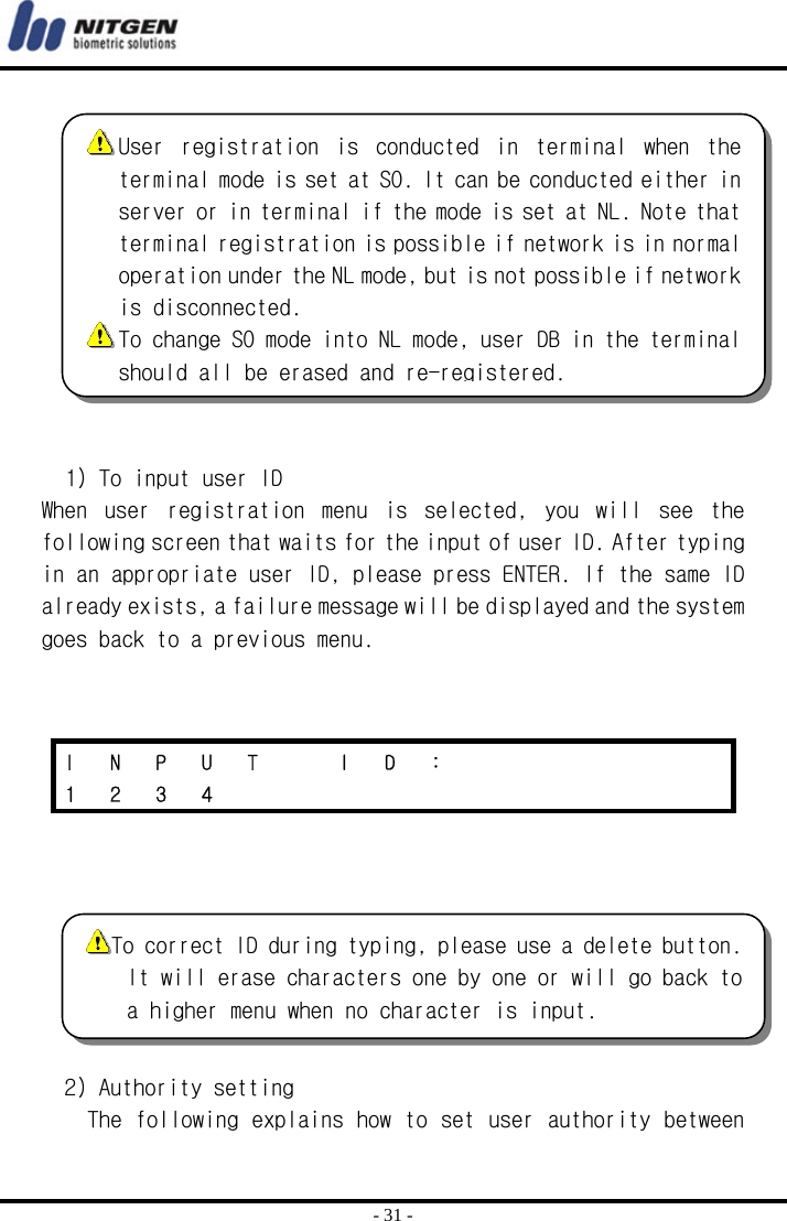  - 31 -   1) To input user ID When  user  registration  menu  is  selected,  you  will  see  the following screen that waits for the input of user ID. After typing in an appropriate user ID, please press ENTER. If the same ID already exists, a failure message will be displayed and the system goes back to a previous menu.        2) Authority setting The following explains how to set user authority between I N P U T  I D :       1 2 3 4             User  registration  is  conducted  in  terminal  when  the terminal mode is set at SO. It can be conducted either in server or in terminal if the mode is set at NL. Note that terminal registration is possible if network is in normal operation under the NL mode, but is not possible if network is disconnected.   To change SO mode into NL mode, user DB in the terminal should all be erased and re-registered. To correct ID during typing, please use a delete button. It will erase characters one by one or will go back to a higher menu when no character is input. 