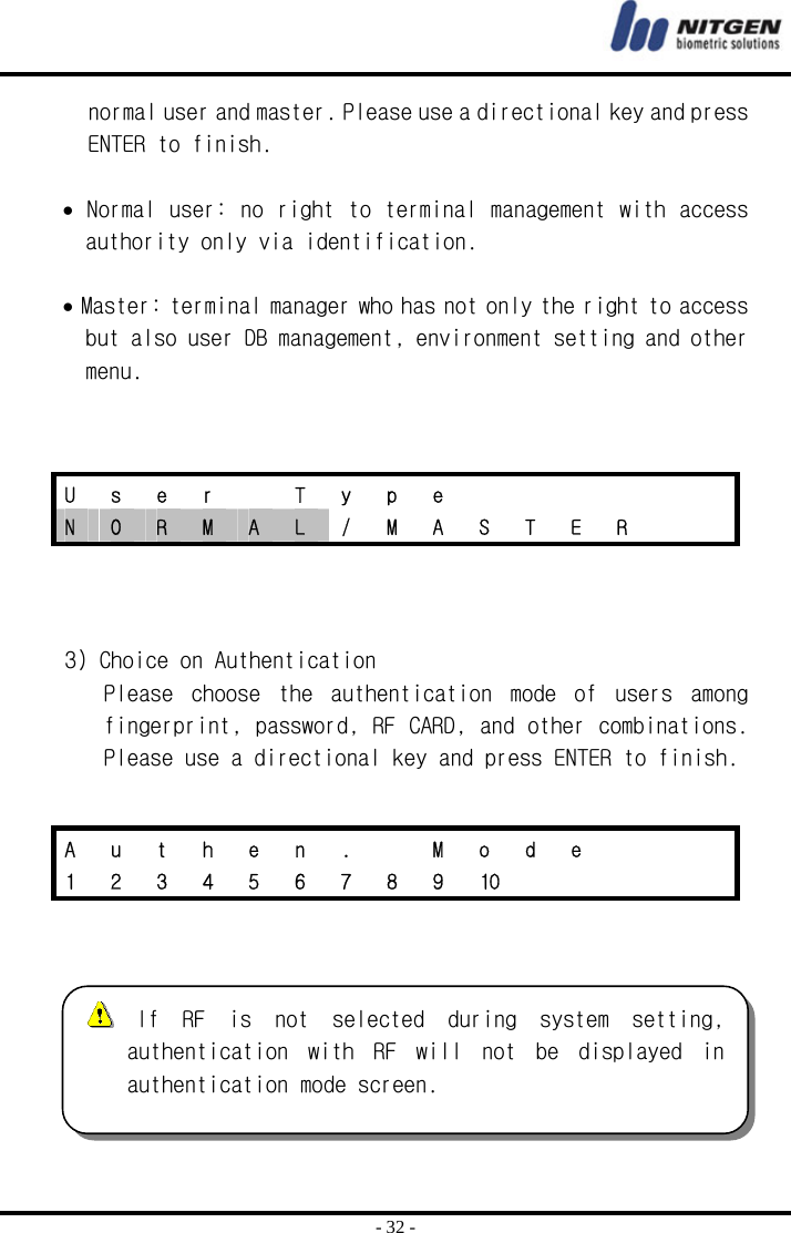  - 32 - normal user and master. Please use a directional key and press ENTER to finish.   • Normal user: no right to terminal management with access authority only via identification.   • Master: terminal manager who has not only the right to access but also user DB management, environment setting and other menu.       3) Choice on Authentication Please  choose  the  authentication  mode  of  users  among fingerprint, password, RF CARD, and other combinations. Please use a directional key and press ENTER to finish.      U s e r  T y p e       N  O  R  M  A  L  /  M  A  S  T  E  R     A  u  t  h  e  n  .    M  o  d  e       1  2  3  4  5  6  7  8  9  10           If  RF  is  not  selected  during  system  setting, authentication  with  RF  will  not  be  displayed  in authentication mode screen.  