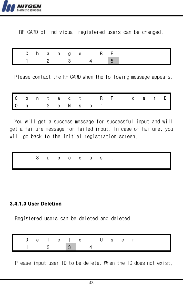  - 43 -  RF CARD of individual registered users can be changed.     Please contact the RF CARD when the following message appears.   You will get a success message for successful input and will get a failure message for failed input. In case of failure, you will go back to the initial registration screen.      3.4.1.3 User Deletion    Registered users can be deleted and deleted.   Please input user ID to be delete. When the ID does not exist,   C h a n g e   R F            1   2   3   4   5      C  o  n  t  a  c  t    R  F    c  a  r  D O n  S e N s o r           S u c c e s s !                           D e l e t e   U s e r       1  2  3  4        