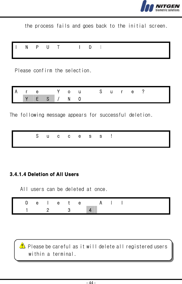  - 44 - the process fails and goes back to the initial screen.   Please confirm the selection.   The following message appears for successful deletion.      3.4.1.4 Deletion of All Users  All users can be deleted at once.     I N P U T  I D :                      A  r  e    Y  o  u    S  u  r  e  ?      Y  E  S / N O             S u c c e s s !                           D e l e t e   A l l          1   2   3   4         Please be careful as it will delete all registered users within a terminal. 