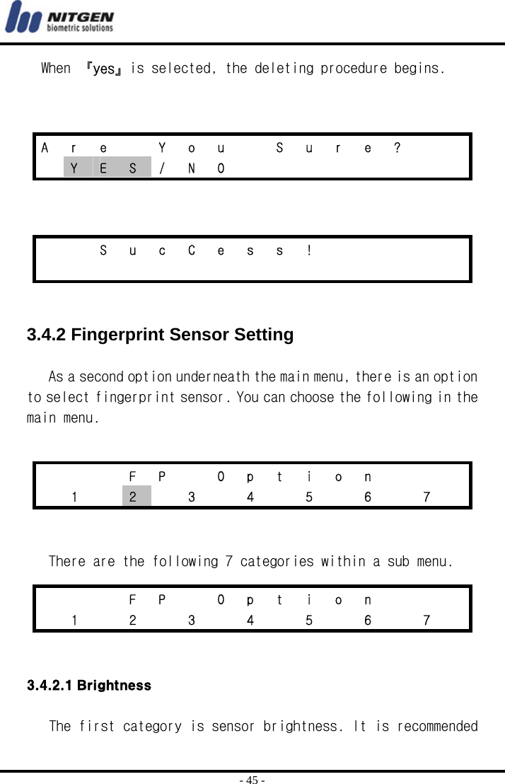  - 45 - When 『yes』is selected, the deleting procedure begins.        3.4.2 Fingerprint Sensor Setting  As a second option underneath the main menu, there is an option to select fingerprint sensor. You can choose the following in the main menu.      There are the following 7 categories within a sub menu.   3.4.2.1 Brightness  The first category is sensor brightness. It is recommended A  r  e    Y  o  u    S  u  r  e  ?      Y  E  S / N O             S u c C e s s !                            F P  O p t i o n     1  2    3    4    5    6    7      F P  O p t i o n      1   2   3   4   5   6   7  