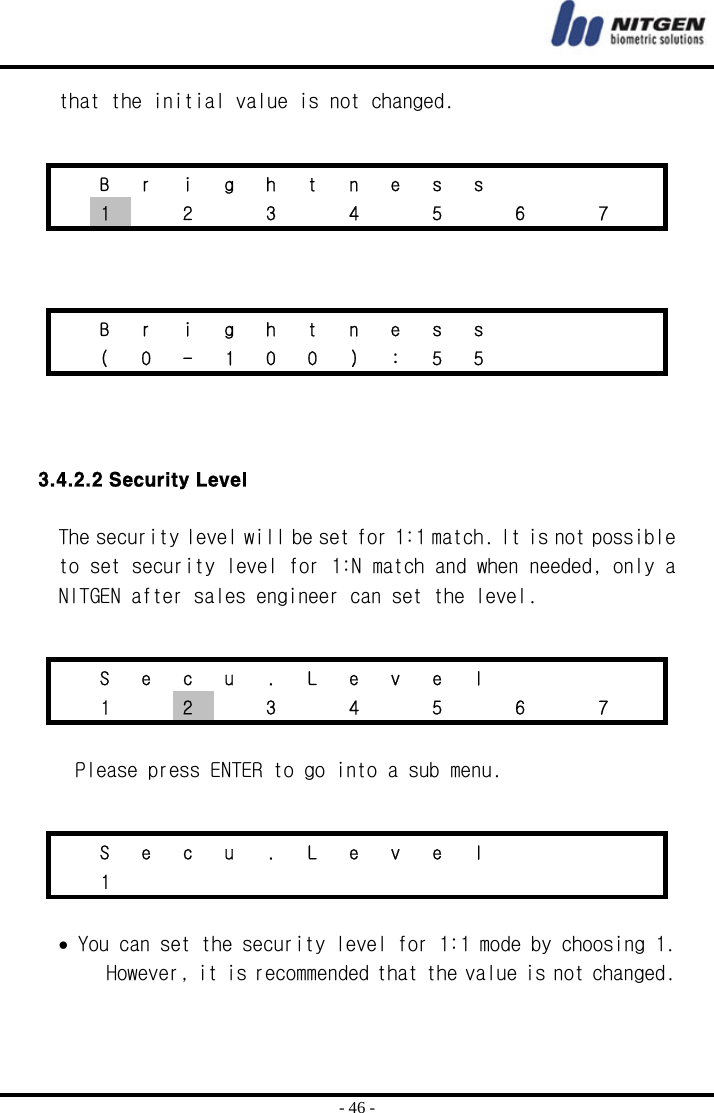  - 46 - that the initial value is not changed.        3.4.2.2 Security Level  The security level will be set for 1:1 match. It is not possible to set security level for 1:N match and when needed, only a NITGEN after sales engineer can set the level.    Please press ENTER to go into a sub menu.   • You can set the security level for 1:1 mode by choosing 1. However, it is recommended that the value is not changed.     B r i g h t n e s s         1    2    3    4    5    6    7     B r i g h t n e s s          ( 0 - 1 0 0 ) : 5 5          S e c u . L e v e l         1  2    3    4    5    6    7     S e c u . L e v e l         1              