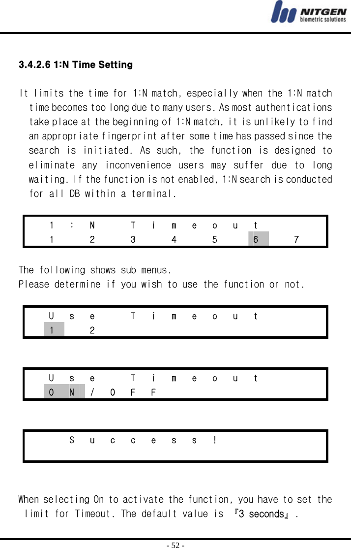  - 52 -  3.4.2.6 1:N Time Setting  It limits the time for 1:N match, especially when the 1:N match time becomes too long due to many users. As most authentications take place at the beginning of 1:N match, it is unlikely to find an appropriate fingerprint after some time has passed since the search is  initiated.  As such,  the function  is designed to eliminate  any  inconvenience  users  may  suffer  due  to  long waiting. If the function is not enabled, 1:N search is conducted for all DB within a terminal.     1  :  N    T  i  m  e  o  u  t         1   2   3   4   5   6    7    The following shows sub menus. Please determine if you wish to use the function or not.      U  s  e    T  i  m  e  o  u  t        1  2                U  s  e    T  i  m  e  o  u  t        O  N / O F F             S u c c e s s !                       When selecting On to activate the function, you have to set the limit for Timeout. The default value is 『3 seconds』. 