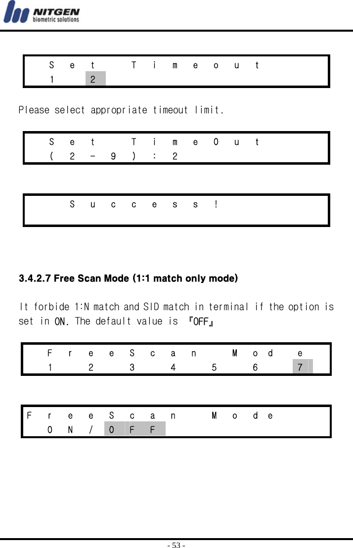  - 53 -    S  e  t    T  i  m  e  o  u  t        1  2             Please select appropriate timeout limit.    S  e  t    T  i  m  e  O  u  t        ( 2 - 9 ) : 2            S u c c e s s !                        3.4.2.7 Free Scan Mode (1:1 match only mode)  It forbide 1:N match and SID match in terminal if the option is set in ON. The default value is 『OFF』    F r e e S c a n   M od  e   1  2  3  4  5  6  7     F  r  e  e  S  c  a  n    M  o  d e       O N / O  F  F          