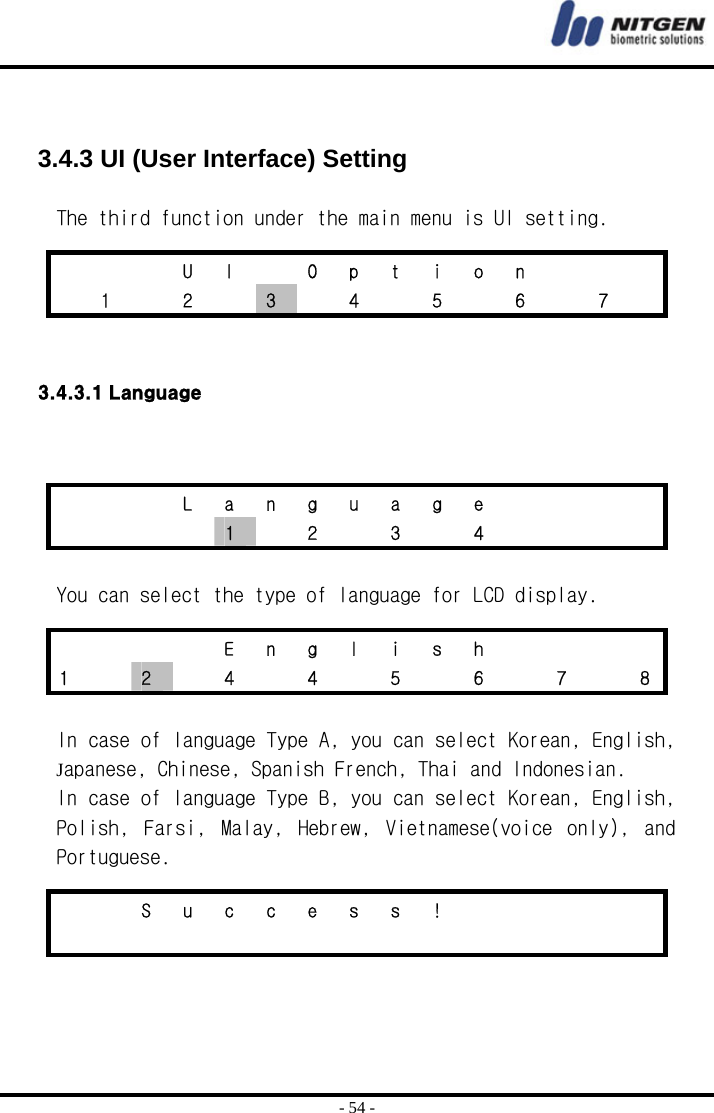  - 54 -   3.4.3 UI (User Interface) Setting  The third function under the main menu is UI setting.   3.4.3.1 Language    You can select the type of language for LCD display.   In case of language Type A, you can select Korean, English, Japanese, Chinese, Spanish French, Thai and Indonesian. In case of language Type B, you can select Korean, English, Polish,  Farsi,  Malay,  Hebrew,  Vietnamese(voice  only),  and   Portuguese.      U I  O p t i o n     1  2  3    4    5    6    7      L a n g u a g e         1    2    3    4             E n g l i s h     1    2    4    4    5    6    7    8     S u c c e s s !                         