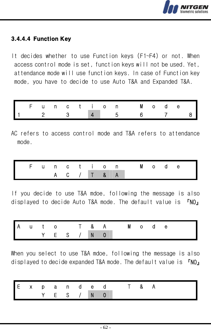  - 62 -  3.4.4.4 Function Key  It decides whether to use Function keys (F1~F4) or not. When access control mode is set, function keys will not be used. Yet, attendance mode will use function keys. In case of Function key mode, you have to decide to use Auto T&amp;A and Expanded T&amp;A.   AC refers to access control mode and T&amp;A refers to attendance mode.   If you decide to use T&amp;A mdoe, following the message is also displayed to decide Auto T&amp;A mode. The default value is 『NO』   When you select to use T&amp;A mdoe, following the message is also displayed to decide expanded T&amp;A mode. The default value is 『NO』     F u n c t i o n   M o d e  1    2    3    4    5    6    7    8   F u n c t i o n   M o d e     A C / T  &amp;  A       A  u  t  o    T  &amp;  A    M  o  d  e         Y E S / N  O        E  x  p  a  n  d  e  d    T  &amp;  A           Y E S / N  O        