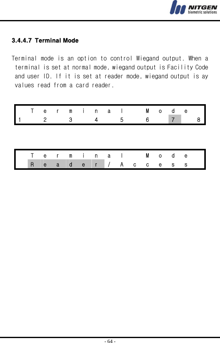  - 64 -  3.4.4.7 Terminal Mode  Terminal mode is an option to control Wiegand output. When a terminal is set at normal mode, wiegand output is Facility Code and user ID. If it is set at reader mode, wiegand output is ay values read from a card reader.       T e r m i n a l   M o d e  1    2    3    4    5    6    7    8   T e r m i n a l   M o d e   R  e  a  d  e  r  /  A  c  c  e  s  s   