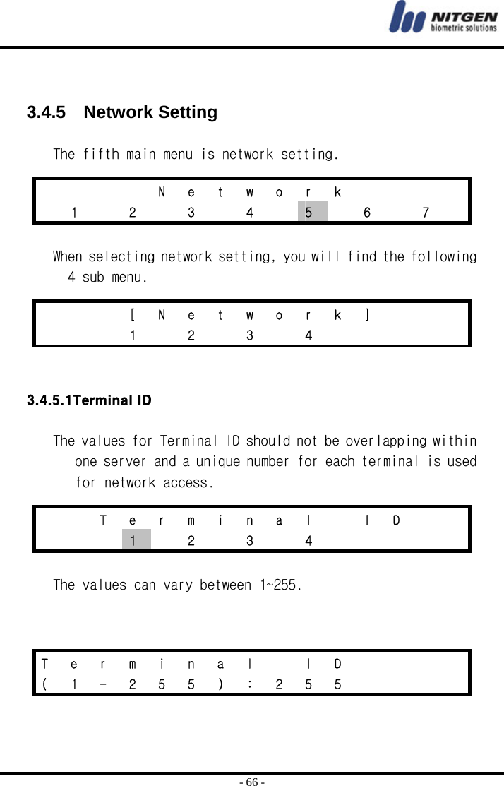  - 66 -   3.4.5  Network Setting  The fifth main menu is network setting.   When selecting network setting, you will find the following 4 sub menu.    3.4.5.1Terminal ID  The values for Terminal ID should not be overlapping within one server and a unique number for each terminal is used for network access.   The values can vary between 1~255.         N e t w o r k       1   2   3   4   5    6    7      [ N e t w o r k ]       1  2  3  4          T e r m i n a l   I D       1  2  3  4      T  e  r  m  i  n  a  l    I  D         (  1  -  2  5  5  )  :  2  5  5         