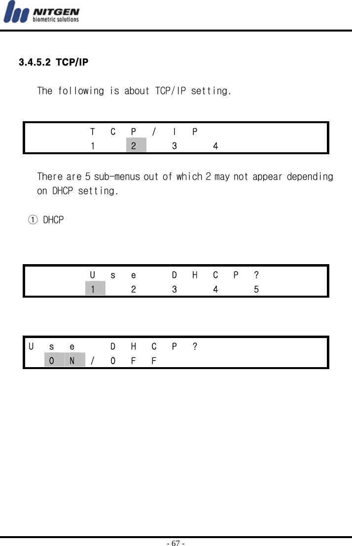  - 67 -  3.4.5.2 TCP/IP  The following is about TCP/IP setting.    There are 5 sub-menus out of which 2 may not appear depending on DHCP setting.   ① DHCP          T C P / I P          1  2  3  4         U s e  D H C P ?       1    2    3    4    5       U s e  D H C P ?        O  N / O F F         