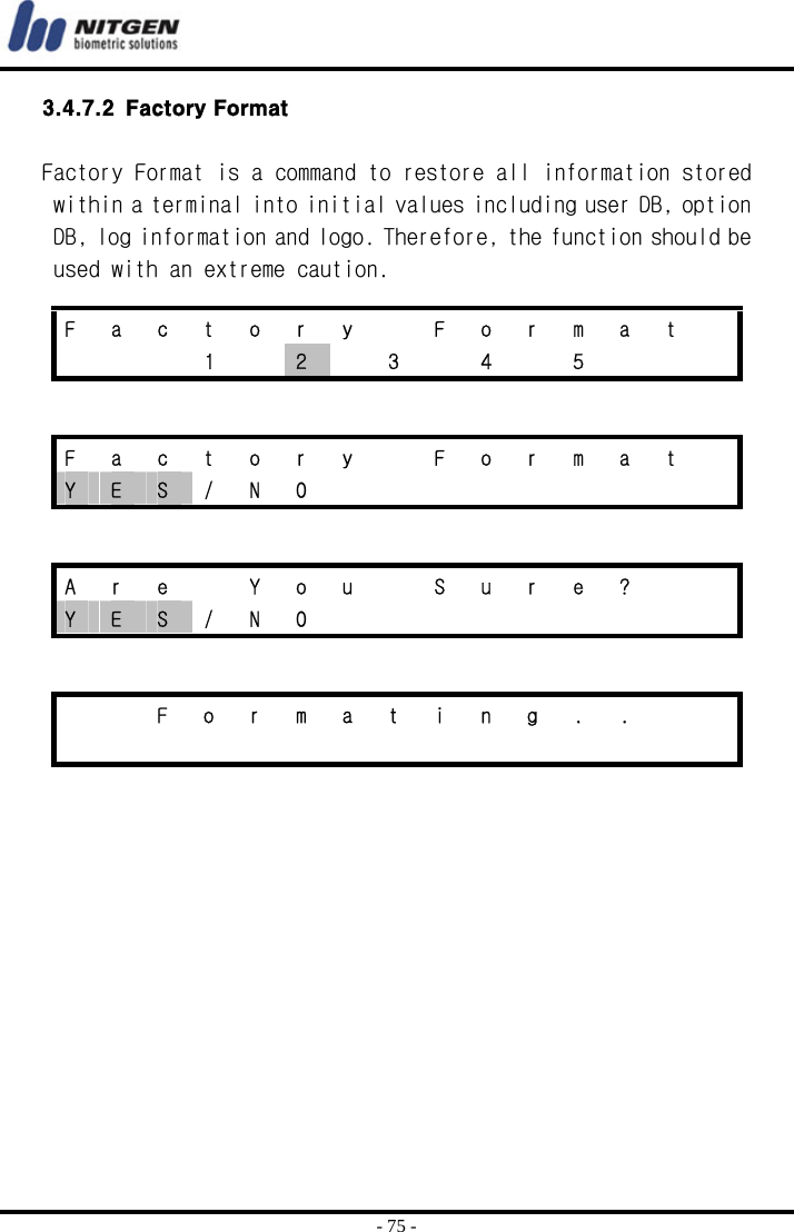  - 75 - 3.4.7.2 Factory Format  Factory Format is a command to restore all information stored within a terminal into initial values including user DB, option DB, log information and logo. Therefore, the function should be used with an extreme caution.        F  a  c  t  o  r  y    F  o  r  m  a  t      1  2  3  4  5    F  a  c  t  o  r  y    F  o  r  m  a  t   Y  E  S / N O          A  r  e    Y  o  u    S  u  r  e  ?     Y  E  S / N O              F o r m a t i n g . .                   