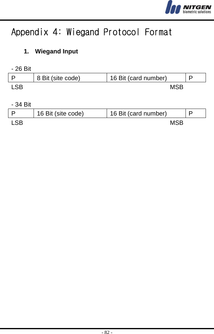  - 82 - Appendix 4: Wiegand Protocol Format  1. Wiegand Input  - 26 Bit   P  8 Bit (site code)  16 Bit (card number)  P LSB                                               MSB  - 34 Bit P  16 Bit (site code)  16 Bit (card number)  P LSB                                               MSB  