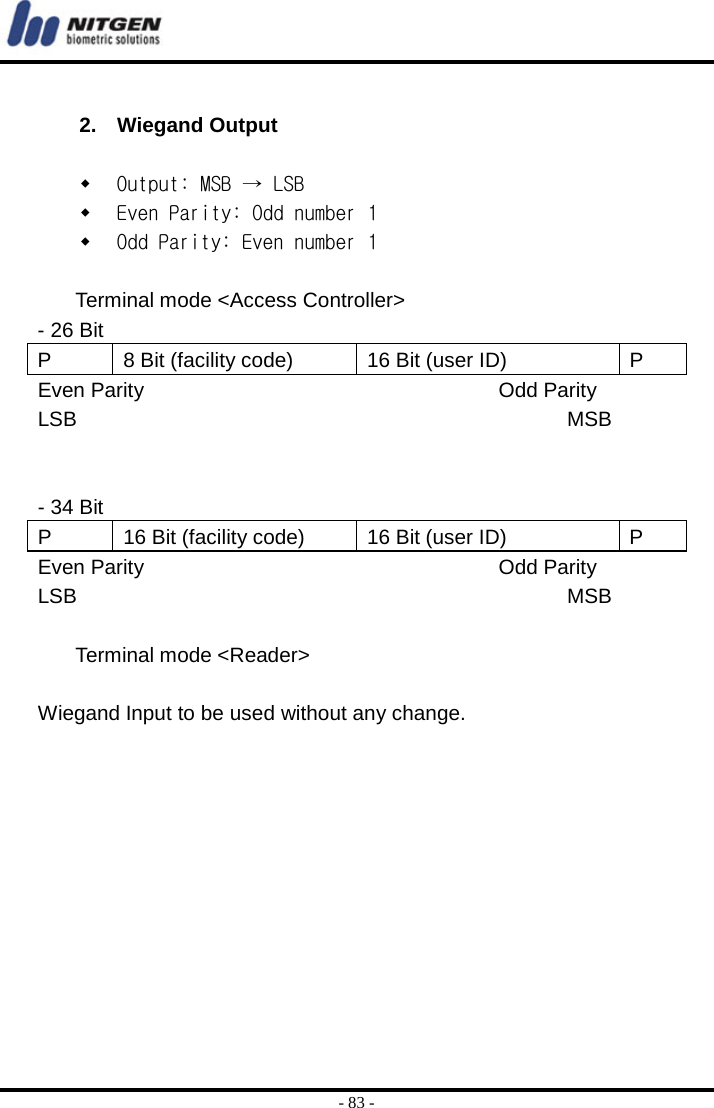  - 83 -  2. Wiegand Output   Output: MSB → LSB  Even Parity: Odd number 1  Odd Parity: Even number 1    Terminal mode &lt;Access Controller&gt; - 26 Bit   P  8 Bit (facility code)  16 Bit (user ID)  P Even Parity                                  Odd Parity LSB                                               MSB   - 34 Bit P  16 Bit (facility code)  16 Bit (user ID)  P Even Parity                                  Odd Parity LSB                                               MSB   Terminal mode &lt;Reader&gt;  Wiegand Input to be used without any change.  