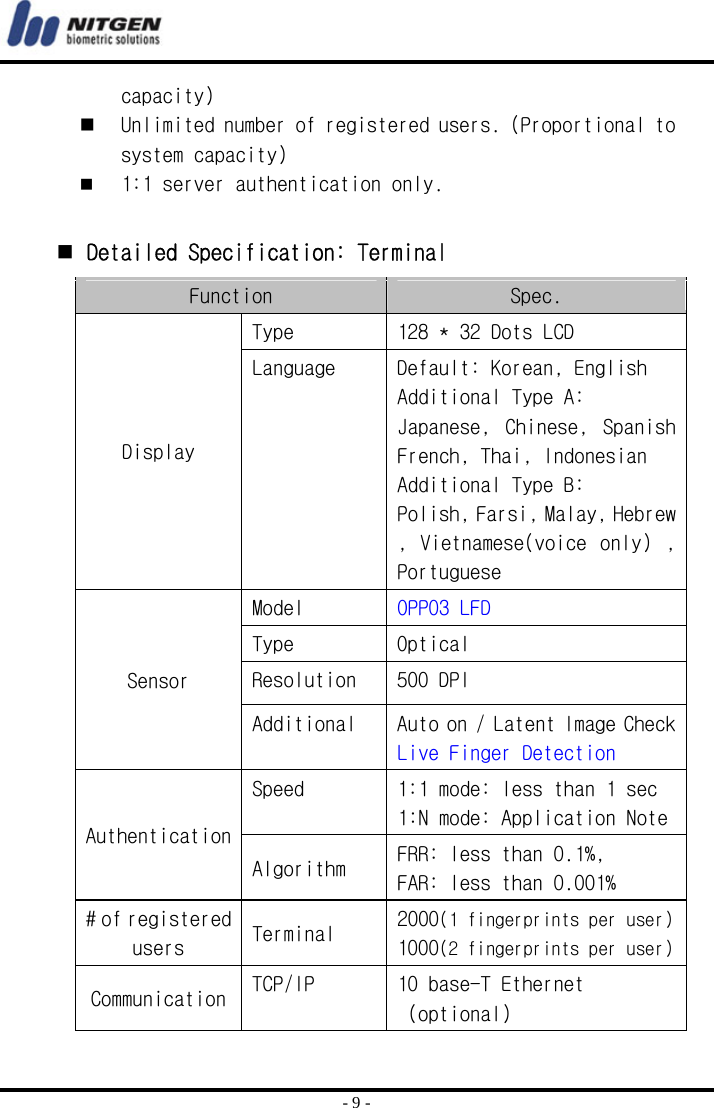  - 9 - capacity)  Unlimited number of registered users. (Proportional to system capacity)  1:1 server authentication only.     Detailed Specification: Terminal Function  Spec. Display Type  128 * 32 Dots LCD Language  Default: Korean, English Additional Type A:  Japanese,  Chinese,  Spanish French, Thai, Indonesian Additional Type B: Polish, Farsi, Malay, Hebrew , Vietnamese(voice  only)  , Portuguese Sensor Model  OPP03 LFD Type  Optical Resolution  500 DPI Additional  Auto on / Latent Image Check Live Finger Detection Authentication Speed  1:1 mode: less than 1 sec 1:N mode: Application Note Algorithm  FRR: less than 0.1%,  FAR: less than 0.001% # of registered users  Terminal  2000(1 fingerprints per user) 1000(2 fingerprints per user) Communication  TCP/IP  10 base-T Ethernet  (optional) 