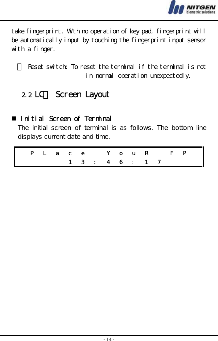  - 14 - take fingerprint. With no operation of key pad, fingerprint will be automatically input by touching the fingerprint input sensor with a finger.   ⑥ Reset switch: To reset the terminal if the terminal is not in normal operation unexpectedly.  2.2 LCＤ Screen Layout    Initial Screen of Terminal The  initial  screen  of  terminal  is  as  follows.  The  bottom  line displays current date and time.      P  L  a  c  e    Y  o  u  R    F  P           1 3 : 4 6 : 1 7      