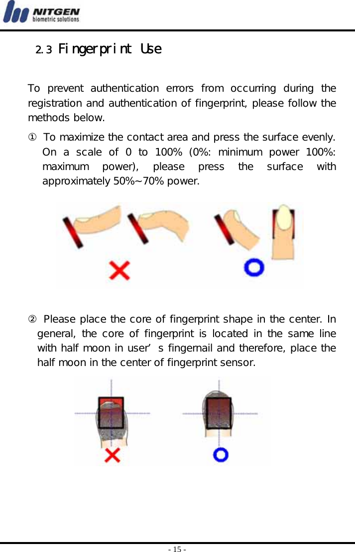  - 15 - 2.3 Fingerprint Use  To  prevent  authentication  errors  from  occurring  during  the registration and authentication of fingerprint, please follow the methods below.  ① To maximize the contact area and press the surface evenly. On  a  scale  of  0  to  100%  (0%:  minimum  power  100%: maximum  power),  please  press  the  surface  with approximately 50%~70% power.        ② Please place the core of fingerprint shape in the center. In general, the core of fingerprint is located in the same line with half moon in user’ s fingernail and therefore, place the half moon in the center of fingerprint sensor.         