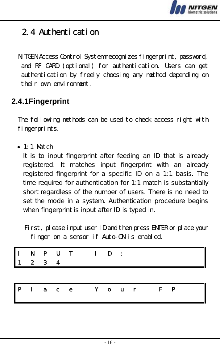  - 16 - 2.4 Authentication  NITGEN Access Control System recognizes fingerprint, password, and RF CARD (optional) for authentication. Users can get authentication by freely choosing any method depending on their own environment.   2.4.1Fingerprint  The following methods can be used to check access right with fingerprints.  • 1:1 Match It is to input fingerprint after feeding an ID that is already registered. It matches input fingerprint with an already registered fingerprint for a specific ID on a 1:1 basis. The time required for authentication for 1:1 match is substantially short regardless of the number of users. There is no need to set the mode in a system. Authentication procedure begins when fingerprint is input after ID is typed in.   First, please input user ID and then press ENTER or place your finger on a sensor if Auto-ON is enabled.   I  N  P  U  T    I  D  :             1 2 3 4            P  l  a  c  e    Y  o  u  r    F  P                    