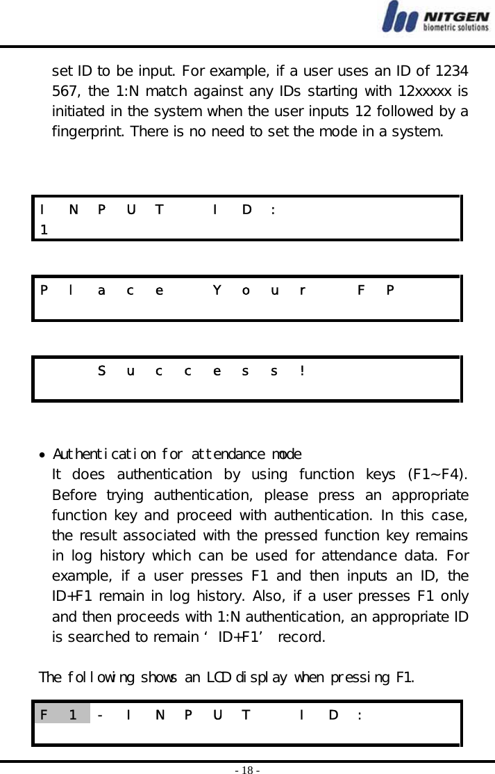  - 18 - set ID to be input. For example, if a user uses an ID of 1234 567, the 1:N match against any IDs starting with 12xxxxx is initiated in the system when the user inputs 12 followed by a fingerprint. There is no need to set the mode in a system.        • Authentication for attendance mode It  does  authentication  by  using  function  keys  (F1~F4). Before  trying  authentication,  please  press  an  appropriate function key and proceed with authentication. In this case, the result associated with the pressed function key remains in log history which can be used for attendance data. For example, if a user presses F1 and then inputs an ID, the ID+F1 remain in log history. Also, if a user presses F1 only and then proceeds with 1:N authentication, an appropriate ID is searched to remain ‘ ID+F1’  record.   The following shows an LCD display when pressing F1. I  N  P  U  T    I  D  :             1               P  l  a  c  e    Y  o  u  r    F  P                        S u c c e s s !                         F  1  -  I  N  P  U  T    I  D  :                      