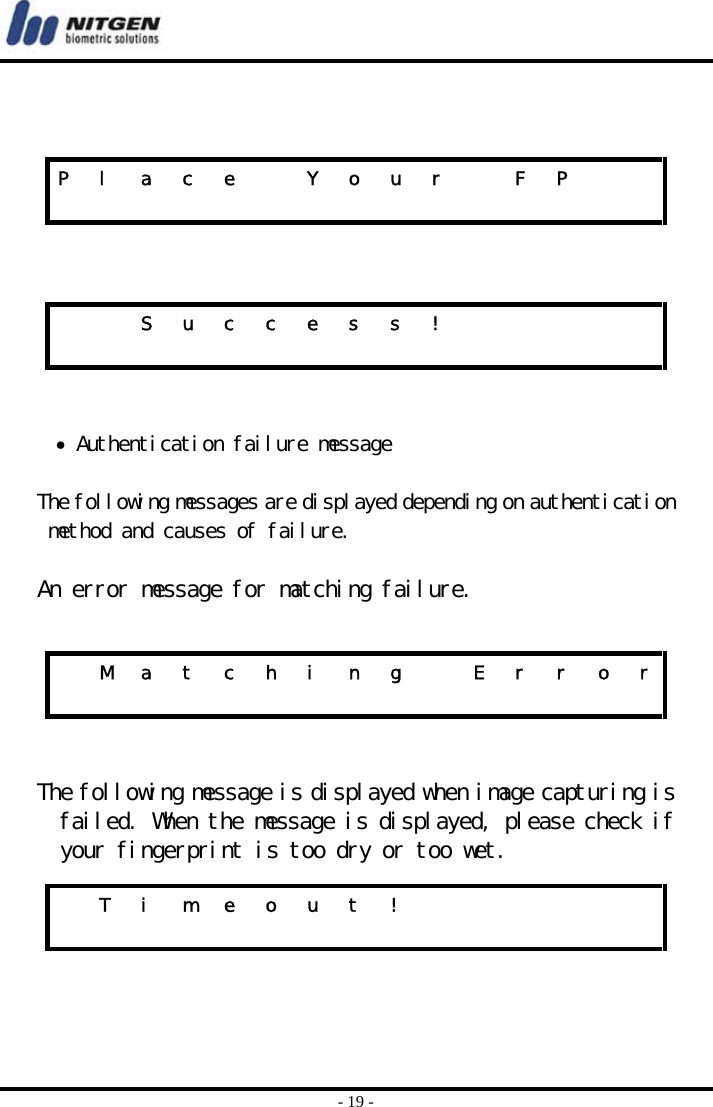  - 19 -       • Authentication failure message  The following messages are displayed depending on authentication method and causes of failure.   An error message for matching failure.    The following message is displayed when image capturing is failed. When the message is displayed, please check if your fingerprint is too dry or too wet.    P  l  a  c  e    Y  o  u  r    F  P                        S u c c e s s !                           M a t c h i n g   E r r o r                 T i m e o u t !                           