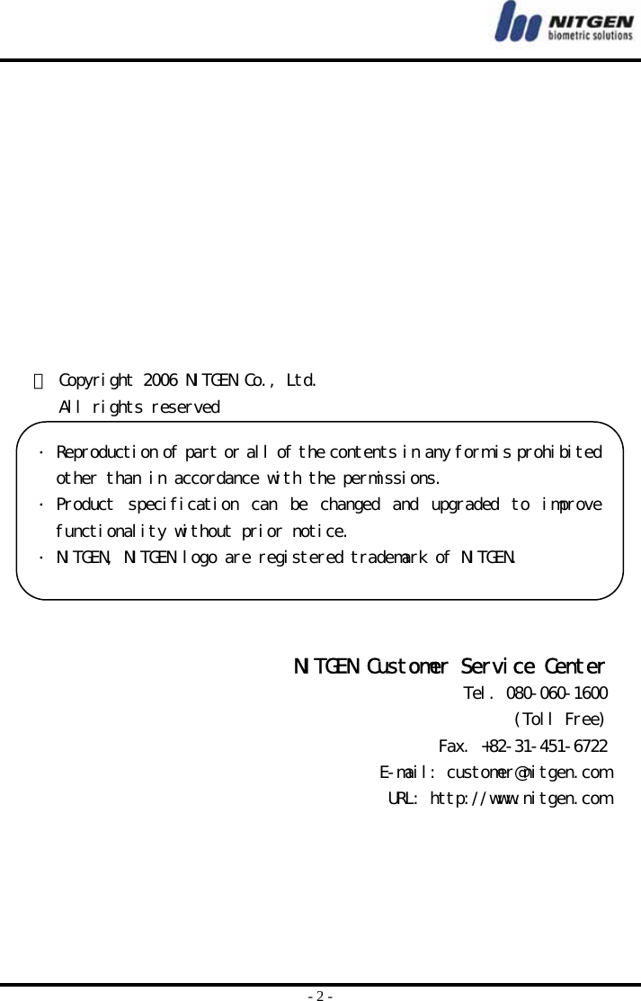  - 2 -            ⓒ Copyright 2006 NITGEN Co., Ltd.    All rights reserved   NITGEN Customer Service Center Tel. 080-060-1600 (Toll Free) Fax. +82-31-451-6722 E-mail: customer@nitgen.com URL: http://www.nitgen.com  Reproduction of part or all of the contents in any form is prohibitedother than in accordance with the permissions.  Product  specification  can  be  changed  and  upgraded  to  improvefunctionality without prior notice.   NITGEN, NITGEN logo are registered trademark of NITGEN. 